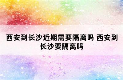 西安到长沙近期需要隔离吗 西安到长沙要隔离吗